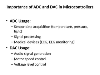 Importance of ADC and DAC in Microcontrollers
• ADC Usage:
– Sensor data acquisition (temperature, pressure,
light)
– Signal processing
– Medical devices (ECG, EEG monitoring)
• DAC Usage:
– Audio signal generation
– Motor speed control
– Voltage level control
 