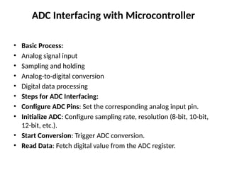 ADC Interfacing with Microcontroller
• Basic Process:
• Analog signal input
• Sampling and holding
• Analog-to-digital conversion
• Digital data processing
• Steps for ADC Interfacing:
• Configure ADC Pins: Set the corresponding analog input pin.
• Initialize ADC: Configure sampling rate, resolution (8-bit, 10-bit,
12-bit, etc.).
• Start Conversion: Trigger ADC conversion.
• Read Data: Fetch digital value from the ADC register.
 
