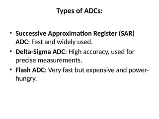 Types of ADCs:
• Successive Approximation Register (SAR)
ADC: Fast and widely used.
• Delta-Sigma ADC: High accuracy, used for
precise measurements.
• Flash ADC: Very fast but expensive and power-
hungry.
 