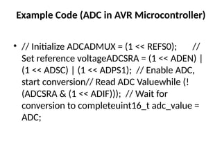 Example Code (ADC in AVR Microcontroller)
• // Initialize ADCADMUX = (1 << REFS0); //
Set reference voltageADCSRA = (1 << ADEN) |
(1 << ADSC) | (1 << ADPS1); // Enable ADC,
start conversion// Read ADC Valuewhile (!
(ADCSRA & (1 << ADIF))); // Wait for
conversion to completeuint16_t adc_value =
ADC;
 