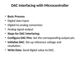 DAC Interfacing with Microcontroller
• Basic Process:
• Digital data input
• Digital-to-analog conversion
• Analog signal output
• Steps for DAC Interfacing:
• Configure DAC Pins: Set the corresponding output pin.
• Initialize DAC: Set up reference voltage and
resolution.
• Write Data: Send digital value to DAC.
 