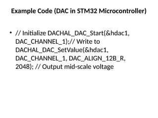 Example Code (DAC in STM32 Microcontroller)
• // Initialize DACHAL_DAC_Start(&hdac1,
DAC_CHANNEL_1);// Write to
DACHAL_DAC_SetValue(&hdac1,
DAC_CHANNEL_1, DAC_ALIGN_12B_R,
2048); // Output mid-scale voltage
 