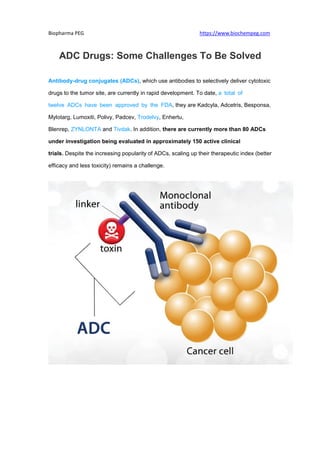 Biopharma PEG https://www.biochempeg.com
ADC Drugs: Some Challenges To Be Solved
Antibody-drug conjugates (ADCs), which use antibodies to selectively deliver cytotoxic
drugs to the tumor site, are currently in rapid development. To date, a total of
twelve ADCs have been approved by the FDA, they are Kadcyla, Adcetris, Besponsa,
Mylotarg, Lumoxiti, Polivy, Padcev, Trodelvy, Enhertu,
Blenrep, ZYNLONTA and Tivdak. In addition, there are currently more than 80 ADCs
under investigation being evaluated in approximately 150 active clinical
trials. Despite the increasing popularity of ADCs, scaling up their therapeutic index (better
efficacy and less toxicity) remains a challenge.
 
