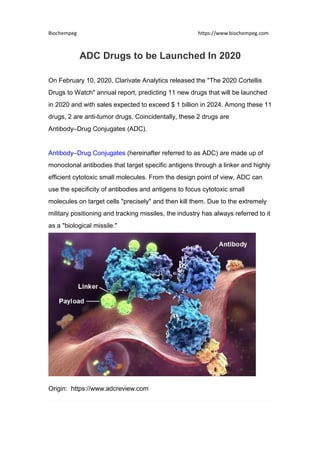 Biochempeg https://www.biochempeg.com
ADC Drugs to be Launched In 2020
On February 10, 2020, Clarivate Analytics released the "The 2020 Cortellis
Drugs to Watch" annual report, predicting 11 new drugs that will be launched
in 2020 and with sales expected to exceed $ 1 billion in 2024. Among these 11
drugs, 2 are anti-tumor drugs. Coincidentally, these 2 drugs are
Antibody–Drug Conjugates (ADC).
Antibody–Drug Conjugates (hereinafter referred to as ADC) are made up of
monoclonal antibodies that target specific antigens through a linker and highly
efficient cytotoxic small molecules. From the design point of view, ADC can
use the specificity of antibodies and antigens to focus cytotoxic small
molecules on target cells "precisely" and then kill them. Due to the extremely
military positioning and tracking missiles, the industry has always referred to it
as a "biological missile."
Origin: https://www.adcreview.com
 