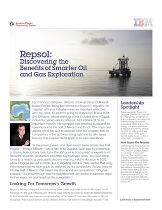 For Francisco Ortigosa, Director of Geophysics for Madrid-
based Repsol, being transferred to Houston—arguably the
“capital” of the oil industry—was an important milestone,
akin, he jokes, to an actor going to Hollywood. It was 2001,
and Ortigosa, whose previous stints included time in Egypt,
Colombia, Venezuela and Russia, had embarked on an
important mission. His company had resolved to expand its
operations into the Gulf of Mexico and Brazil. One important
aspect of his job was to observe what the crowded field of
competitors in the gulf was doing right and to take away
lessons that Repsol could apply in its own operations.
In the ensuing years, one clear lesson came across was that
imitation—being a follower—was a path to be avoided. Such was the consensus
of the multidisciplinary task force that Ortigosa led comprised of experts from
Repsol’s research, production and other key business areas. The discussion
came to a head in a particularly decisive meeting, held in Houston in 2005,
where Ortigosa laid out a simple, but compelling calculus. “We realized that every
incremental step we took would be matched by our competitors. As late entrants
into the Gulf of Mexico, that means we stay behind our competitors,” Ortigosa
explains. “Our breakthrough was the realization that we needed to take two steps
for their every one and ‘leapfrog’ the competition.”
Looking For Tomorrow’s Growth
Repsol’s decision to expand from its primary, land-based properties (in North Africa and South
America) into the Gulf of Mexico and offshore Brazil reﬂected its need to replenish declining reserves.
To find substantial new reserves—in an era when all the “easy oil” has been discovered—Repsol
recognized that its best options lay far offshore, in fields that were not only deeper but also more
Repsol:
Discovering the
Benefits of Smarter Oil
and Gas Exploration
Let’s Build a Smarter Planet
Smarter Planet
Leadership Series
Leadership
Spotlight
Spearheaded by Francisco
Ortigosa, Director of Geophys-
ics, Repsol has embarked on
a groundbreaking strategy that
employs highperformance
computing (HPC) like no other
energy company had before
it. Repsol is achieving deeper
insights on drilling risks and
opportunities, while gain-
ing the agility to act on them
faster than competitors.
How Repsol Got Smarter
Optimizing the most advanced
seismic algorithms for its new
HPC solution enabled Repsol
to run them in one-sixth
the time. The resulting edge
in both increased seismic
mapping accuracy and shorter
time-to-action has made it not
only more agile competitor but
also better at measuring the risks
of deep water drilling. Its 50%
success rate is well above the
industry average of 20%. This
case study examines Repsol’s
calculated gambit—and how it’s
paying off.
 