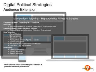 Digital Political Strategies
Audience Extension
4
We’ll optimize across content targets, data sets &
platforms based on performance
Frequently Used Targeting Mix / Options
Gen. Pop
• Run of network within target zip codes of your direct market area
Frequently Used Content Targeting Options
• Political, News and Information, Education, Entertainment
Data Targeting
• Party Affiliation
• Demographic
• Education Levels
• Family / Kids in Home Age 13-17 yrs old
• Career / Occupation
• IP / Specific Physical Address List Matches
• Look Alike Data of Converters
Retargeting
• Desktop site visitors
• Display & pre-roll
• Search retargeting
Multi-platform Targeting – Right Audience Across All Screens
 