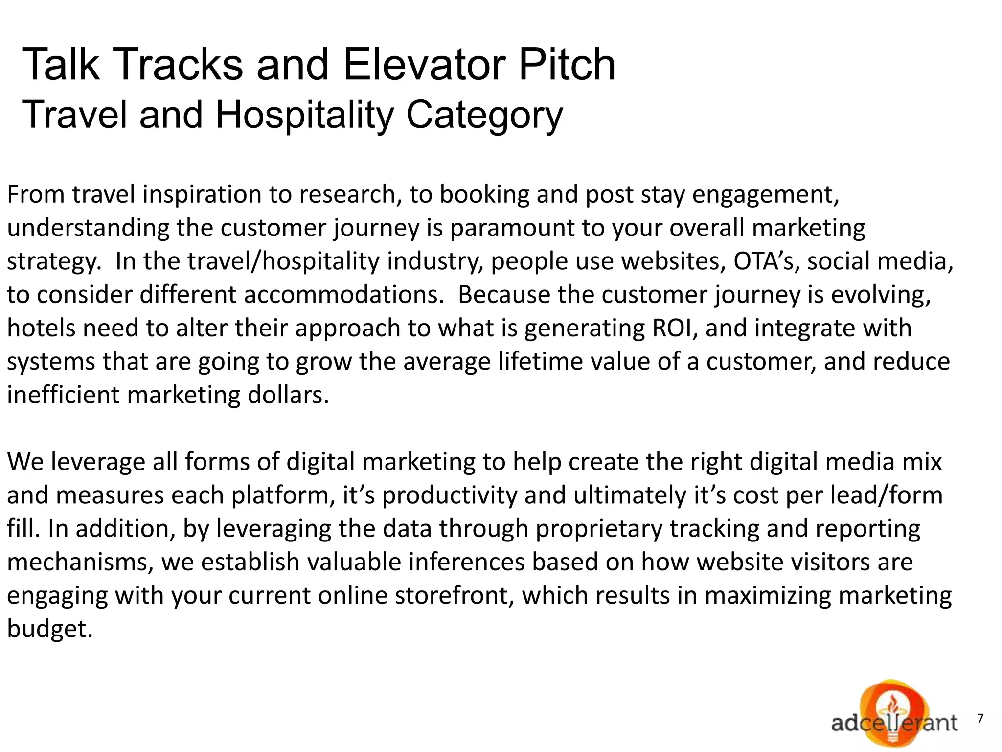 7
Talk Tracks and Elevator Pitch
Travel and Hospitality Category
From travel inspiration to research, to booking and post stay engagement,
understanding the customer journey is paramount to your overall marketing
strategy. In the travel/hospitality industry, people use websites, OTA’s, social media,
to consider different accommodations. Because the customer journey is evolving,
hotels need to alter their approach to what is generating ROI, and integrate with
systems that are going to grow the average lifetime value of a customer, and reduce
inefficient marketing dollars.
We leverage all forms of digital marketing to help create the right digital media mix
and measures each platform, it’s productivity and ultimately it’s cost per lead/form
fill. In addition, by leveraging the data through proprietary tracking and reporting
mechanisms, we establish valuable inferences based on how website visitors are
engaging with your current online storefront, which results in maximizing marketing
budget.
 