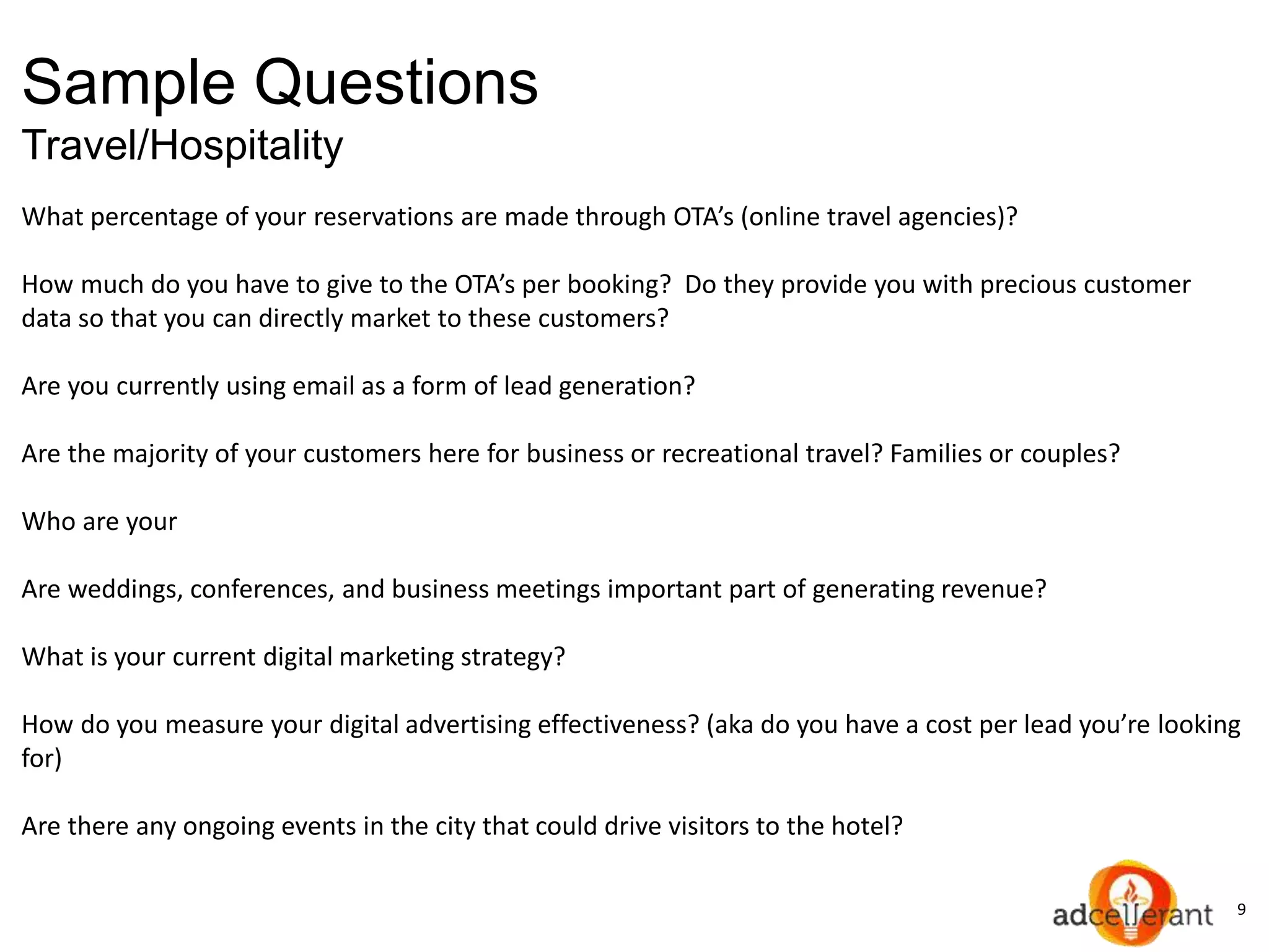 9
Sample Questions
Travel/Hospitality
What percentage of your reservations are made through OTA’s (online travel agencies)?
How much do you have to give to the OTA’s per booking? Do they provide you with precious customer
data so that you can directly market to these customers?
Are you currently using email as a form of lead generation?
Are the majority of your customers here for business or recreational travel? Families or couples?
Who are your
Are weddings, conferences, and business meetings important part of generating revenue?
What is your current digital marketing strategy?
How do you measure your digital advertising effectiveness? (aka do you have a cost per lead you’re looking
for)
Are there any ongoing events in the city that could drive visitors to the hotel?
 