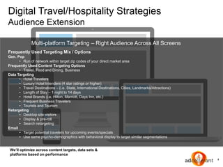 4
Digital Travel/Hospitality Strategies
Audience Extension
We’ll optimize across content targets, data sets &
platforms based on performance
Multi-platform Targeting – Right Audience Across All Screens
Frequently Used Targeting Mix / Options
Gen. Pop
• Run of network within target zip codes of your direct market area
Frequently Used Content Targeting Options
• Travel, Food and Dining, Business
Data Targeting
• Hotel Travelers
• Luxury Hotel Intenders (4 star ratings or higher)
• Travel Destinations – (i.e. State, International Destinations, Cities, Landmarks/Attractions)
• Length of Stay – 1 night to 14 days
• Hotel Brands (i.e. Hilton, Marriott, Days Inn, etc.)
• Frequent Business Travelers
• Tourists and Tourism
Retargeting
• Desktop site visitors
• Display & pre-roll
• Search retargeting
Email
• Target potential travelers for upcoming events/specials
• Use same psycho-demographics with behavioral display to target similar segmentations
 