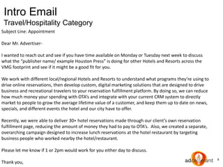 8
Intro Email
Travel/Hospitality Category
Subject Line: Appointment
Dear Mr. Advertiser-
I wanted to reach out and see if you have time available on Monday or Tuesday next week to discuss
what the “publisher name/ example Houston Press” is doing for other Hotels and Resorts across the
VMG footprint and see if it might be a good fit for you.
We work with different local/regional Hotels and Resorts to understand what programs they’re using to
drive online reservations, then develop custom, digital marketing solutions that are designed to drive
business and recreational travelers to your reservation fulfillment platform. By doing so, we can reduce
how much money your spending with OTA’s and integrate with your current CRM system to directly
market to people to grow the average lifetime value of a customer, and keep them up to date on news,
specials, and different events the hotel and our city have to offer.
Recently, we were able to deliver 30+ hotel reservations made through our client’s own reservation
fulfillment page, reducing the amount of money they had to pay to OTA’s. Also, we created a separate,
overarching campaign designed to increase lunch reservations at the hotel restaurant by targeting
business people who worked nearby the hotel/restaurant.
Please let me know if 1 or 2pm would work for you either day to discuss.
Thank you,
 