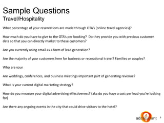 9
Sample Questions
Travel/Hospitality
What percentage of your reservations are made through OTA’s (online travel agencies)?
How much do you have to give to the OTA’s per booking? Do they provide you with precious customer
data so that you can directly market to these customers?
Are you currently using email as a form of lead generation?
Are the majority of your customers here for business or recreational travel? Families or couples?
Who are your
Are weddings, conferences, and business meetings important part of generating revenue?
What is your current digital marketing strategy?
How do you measure your digital advertising effectiveness? (aka do you have a cost per lead you’re looking
for)
Are there any ongoing events in the city that could drive visitors to the hotel?
 