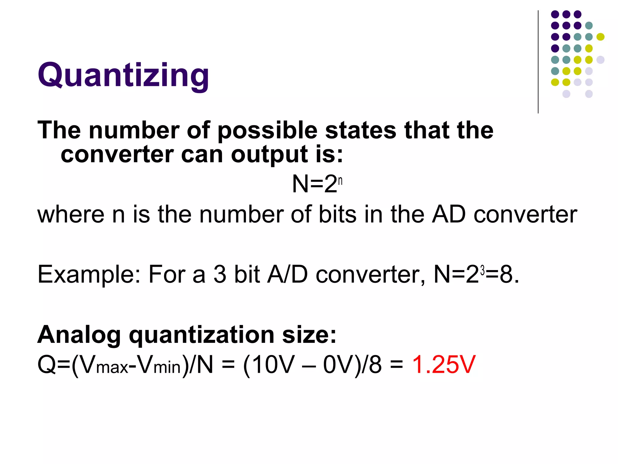 Quantizing
The number of possible states that the
converter can output is:
N=2n
where n is the number of bits in the AD converter
Example: For a 3 bit A/D converter, N=23
=8.
Analog quantization size:
Q=(Vmax-Vmin)/N = (10V – 0V)/8 = 1.25V
 