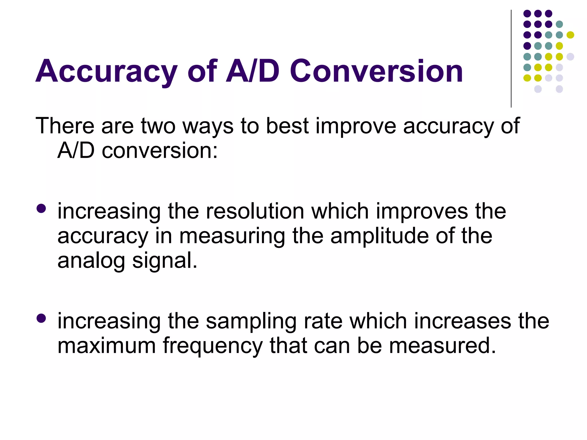 Accuracy of A/D Conversion
There are two ways to best improve accuracy of
A/D conversion:
 increasing the resolution which improves the
accuracy in measuring the amplitude of the
analog signal.
 increasing the sampling rate which increases the
maximum frequency that can be measured.
 