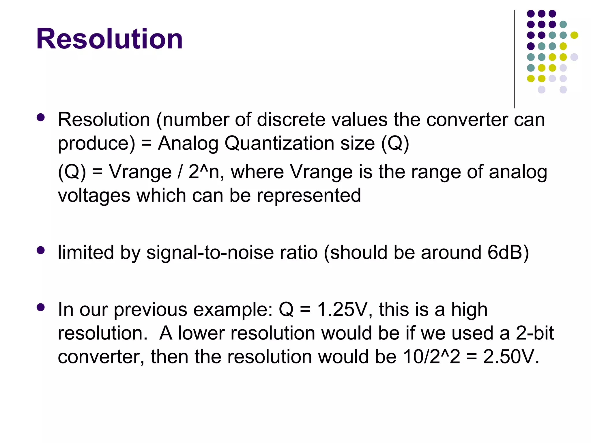 Resolution
 Resolution (number of discrete values the converter can
produce) = Analog Quantization size (Q)
(Q) = Vrange / 2^n, where Vrange is the range of analog
voltages which can be represented
 limited by signal-to-noise ratio (should be around 6dB)
 In our previous example: Q = 1.25V, this is a high
resolution. A lower resolution would be if we used a 2-bit
converter, then the resolution would be 10/2^2 = 2.50V.
 