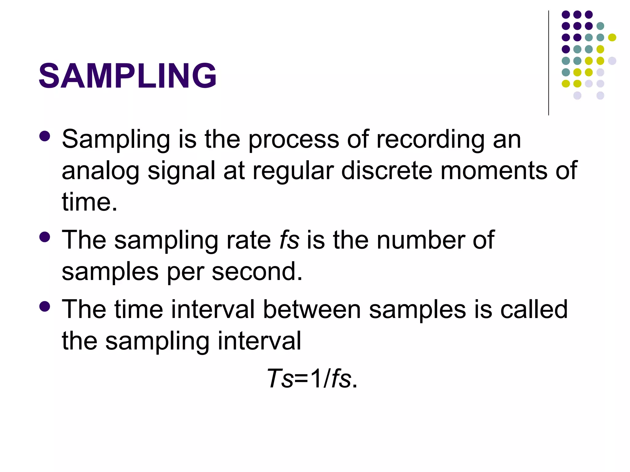 SAMPLING
 Sampling is the process of recording an
analog signal at regular discrete moments of
time.
 The sampling rate fs is the number of
samples per second.
 The time interval between samples is called
the sampling interval
Ts=1/fs.
 
