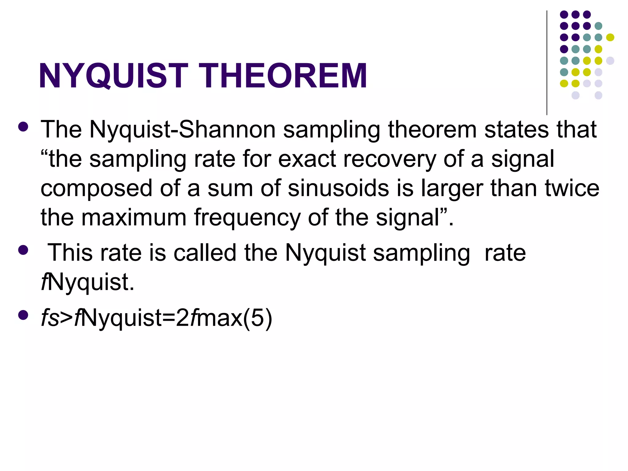 NYQUIST THEOREM
 The Nyquist-Shannon sampling theorem states that
“the sampling rate for exact recovery of a signal
composed of a sum of sinusoids is larger than twice
the maximum frequency of the signal”.
 This rate is called the Nyquist sampling rate
fNyquist.
 fs>fNyquist=2fmax(5)
 