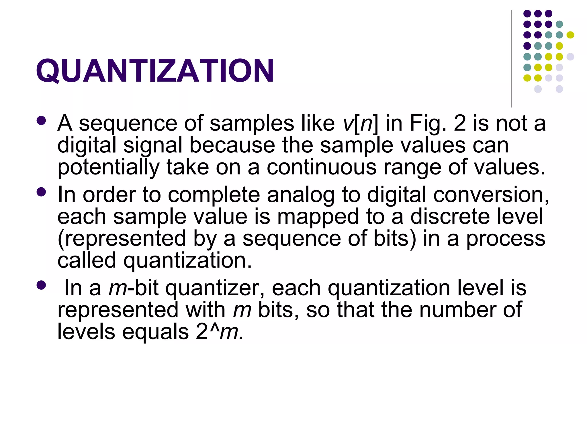 QUANTIZATION
 A sequence of samples like v[n] in Fig. 2 is not a
digital signal because the sample values can
potentially take on a continuous range of values.
 In order to complete analog to digital conversion,
each sample value is mapped to a discrete level
(represented by a sequence of bits) in a process
called quantization.
 In a m-bit quantizer, each quantization level is
represented with m bits, so that the number of
levels equals 2^m.
 
