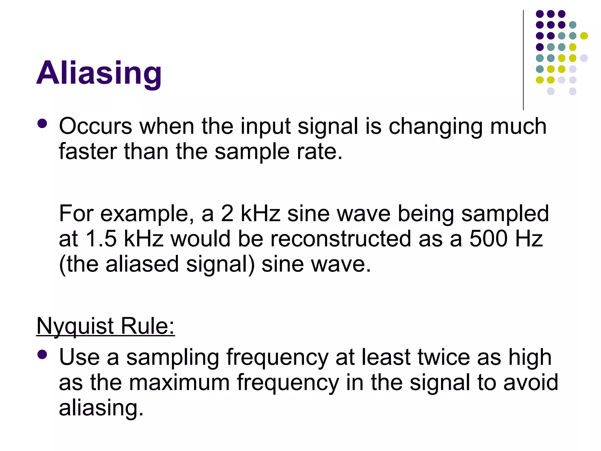 Aliasing
 Occurs when the input signal is changing much
faster than the sample rate.
For example, a 2 kHz sine wave being sampled
at 1.5 kHz would be reconstructed as a 500 Hz
(the aliased signal) sine wave.
Nyquist Rule:
 Use a sampling frequency at least twice as high
as the maximum frequency in the signal to avoid
aliasing.
 