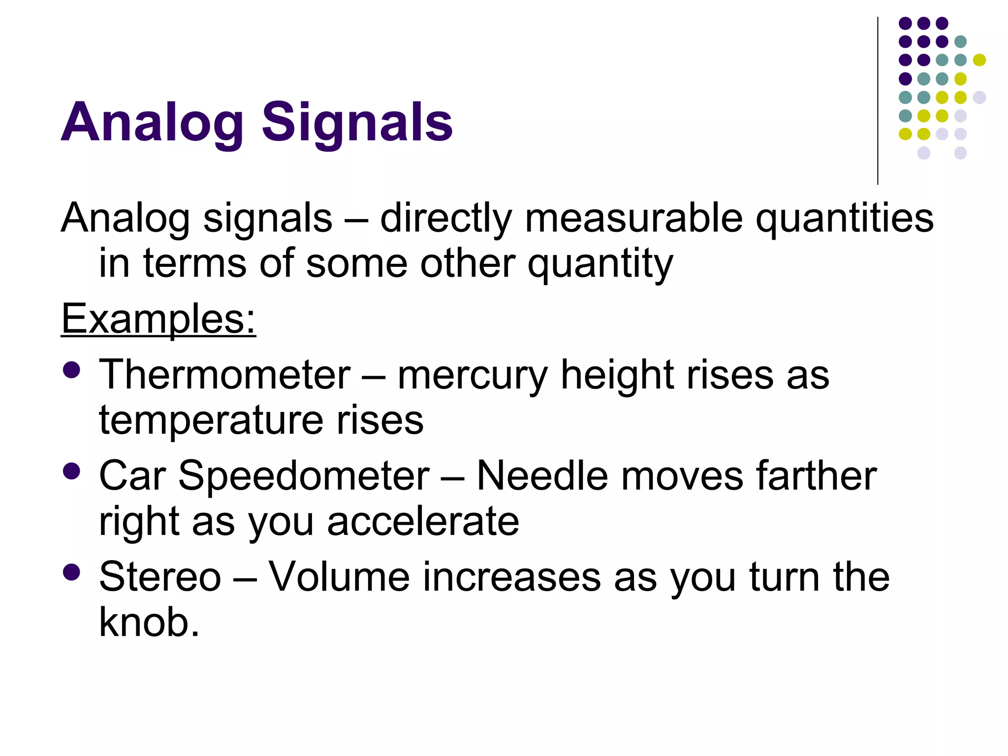 Analog Signals
Analog signals – directly measurable quantities
in terms of some other quantity
Examples:
 Thermometer – mercury height rises as
temperature rises
 Car Speedometer – Needle moves farther
right as you accelerate
 Stereo – Volume increases as you turn the
knob.
 