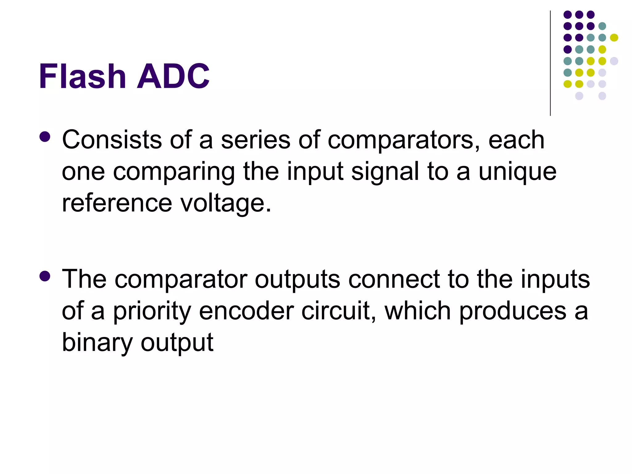 Flash ADC
 Consists of a series of comparators, each
one comparing the input signal to a unique
reference voltage.
 The comparator outputs connect to the inputs
of a priority encoder circuit, which produces a
binary output
 
