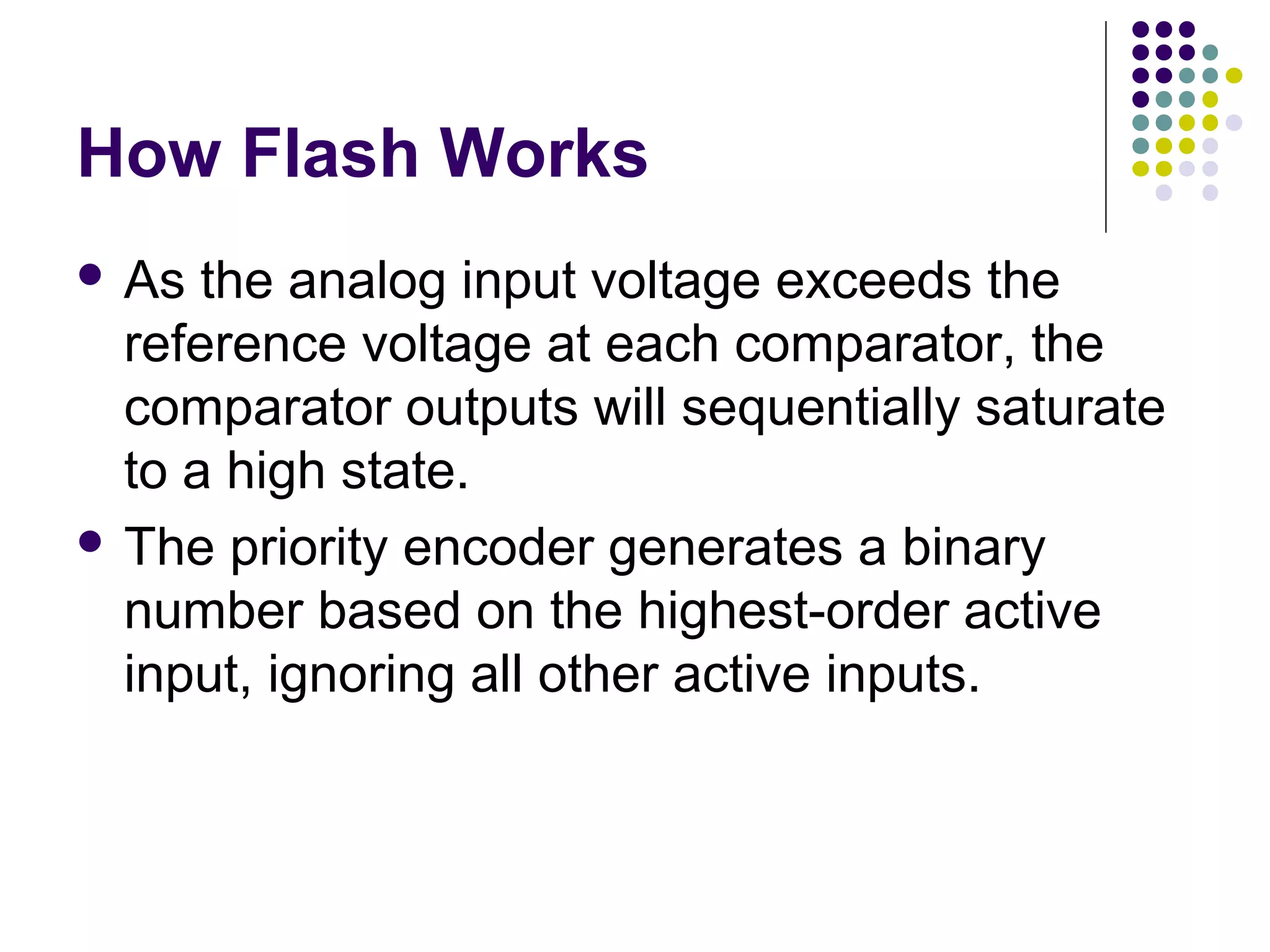 How Flash Works
 As the analog input voltage exceeds the
reference voltage at each comparator, the
comparator outputs will sequentially saturate
to a high state.
 The priority encoder generates a binary
number based on the highest-order active
input, ignoring all other active inputs.
 