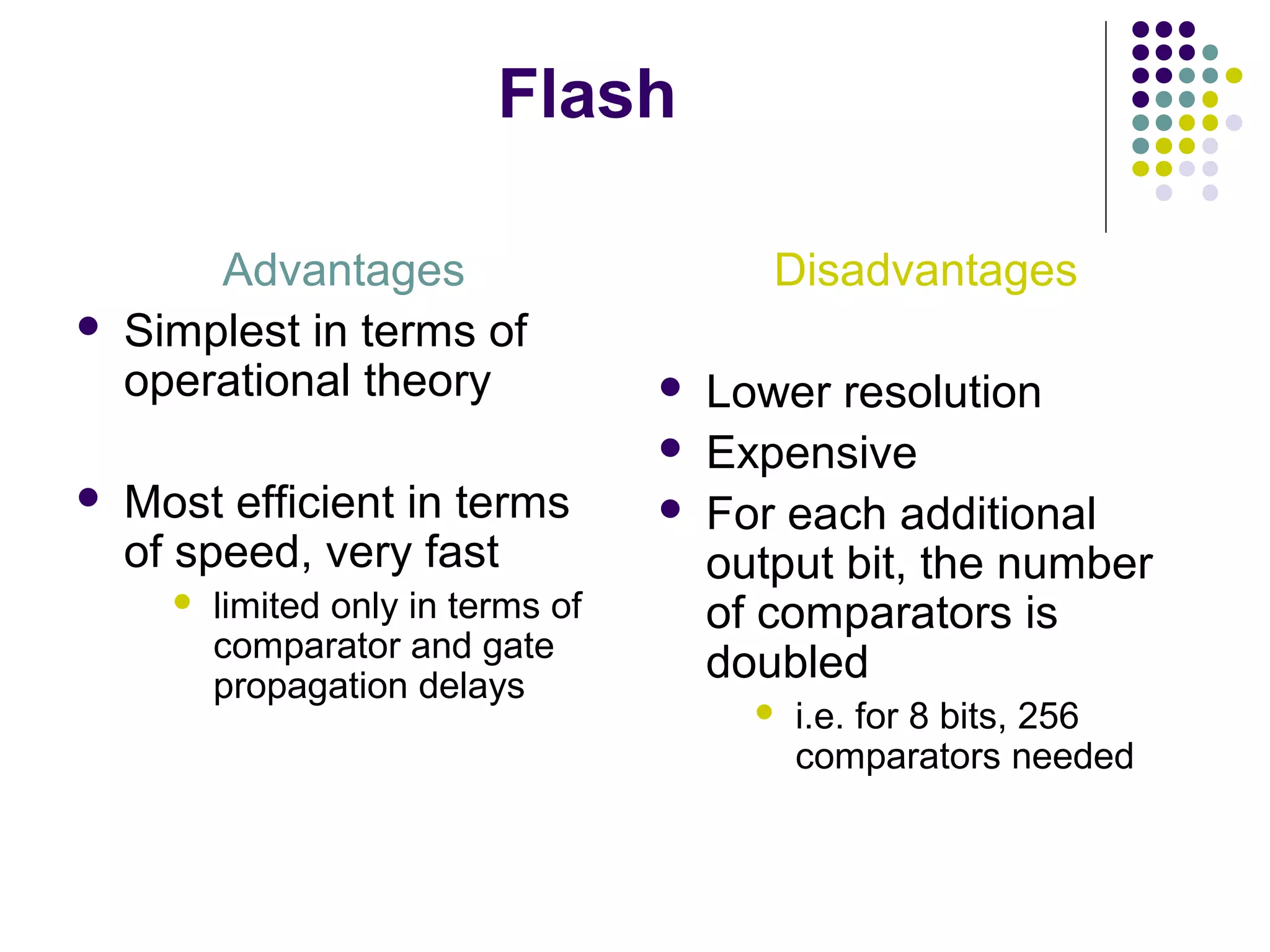 Flash
Advantages
 Simplest in terms of
operational theory
 Most efficient in terms
of speed, very fast
 limited only in terms of
comparator and gate
propagation delays
Disadvantages
 Lower resolution
 Expensive
 For each additional
output bit, the number
of comparators is
doubled
 i.e. for 8 bits, 256
comparators needed
 