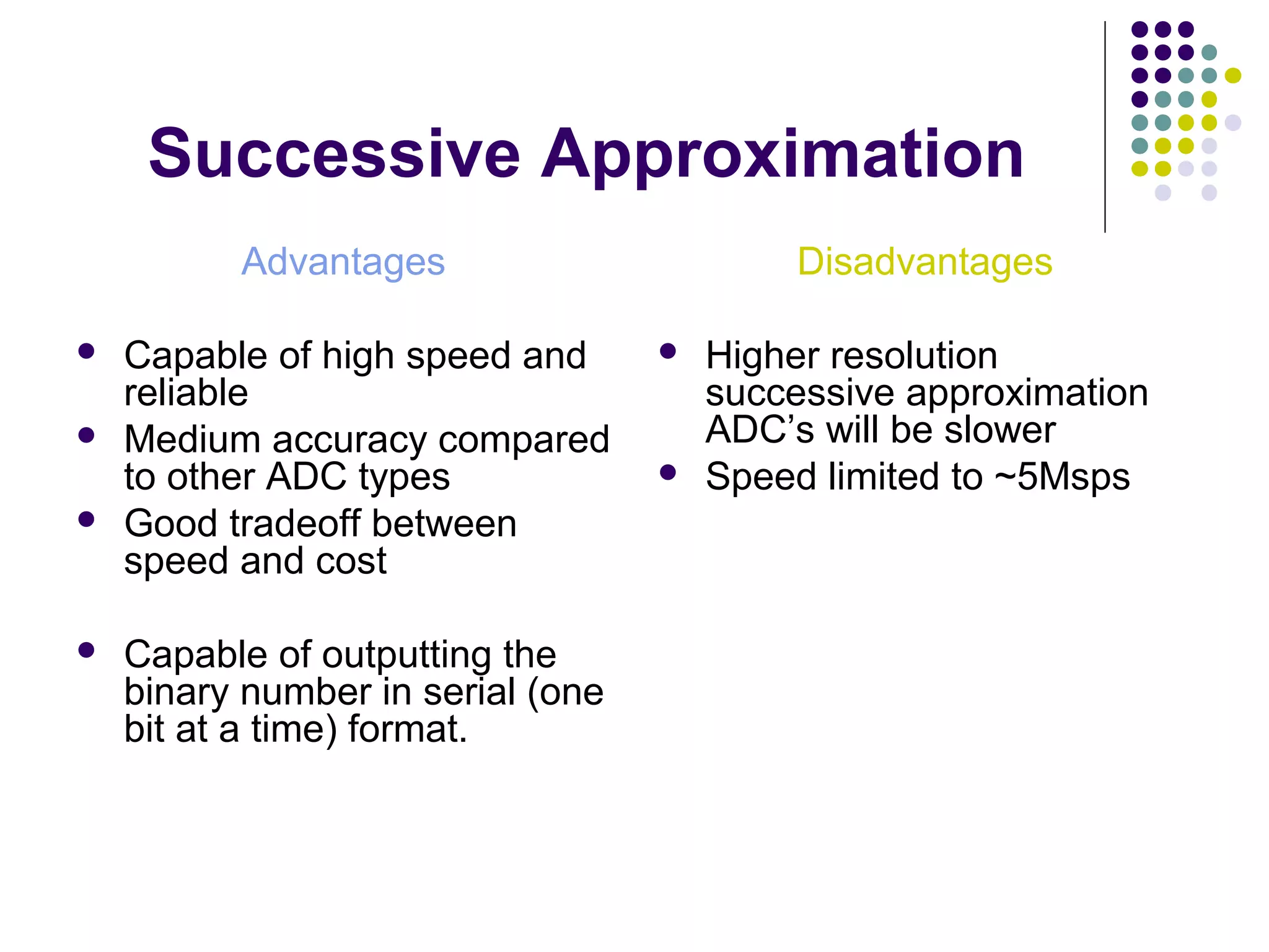 Successive Approximation
Advantages
 Capable of high speed and
reliable
 Medium accuracy compared
to other ADC types
 Good tradeoff between
speed and cost
 Capable of outputting the
binary number in serial (one
bit at a time) format.
Disadvantages
 Higher resolution
successive approximation
ADC’s will be slower
 Speed limited to ~5Msps
 