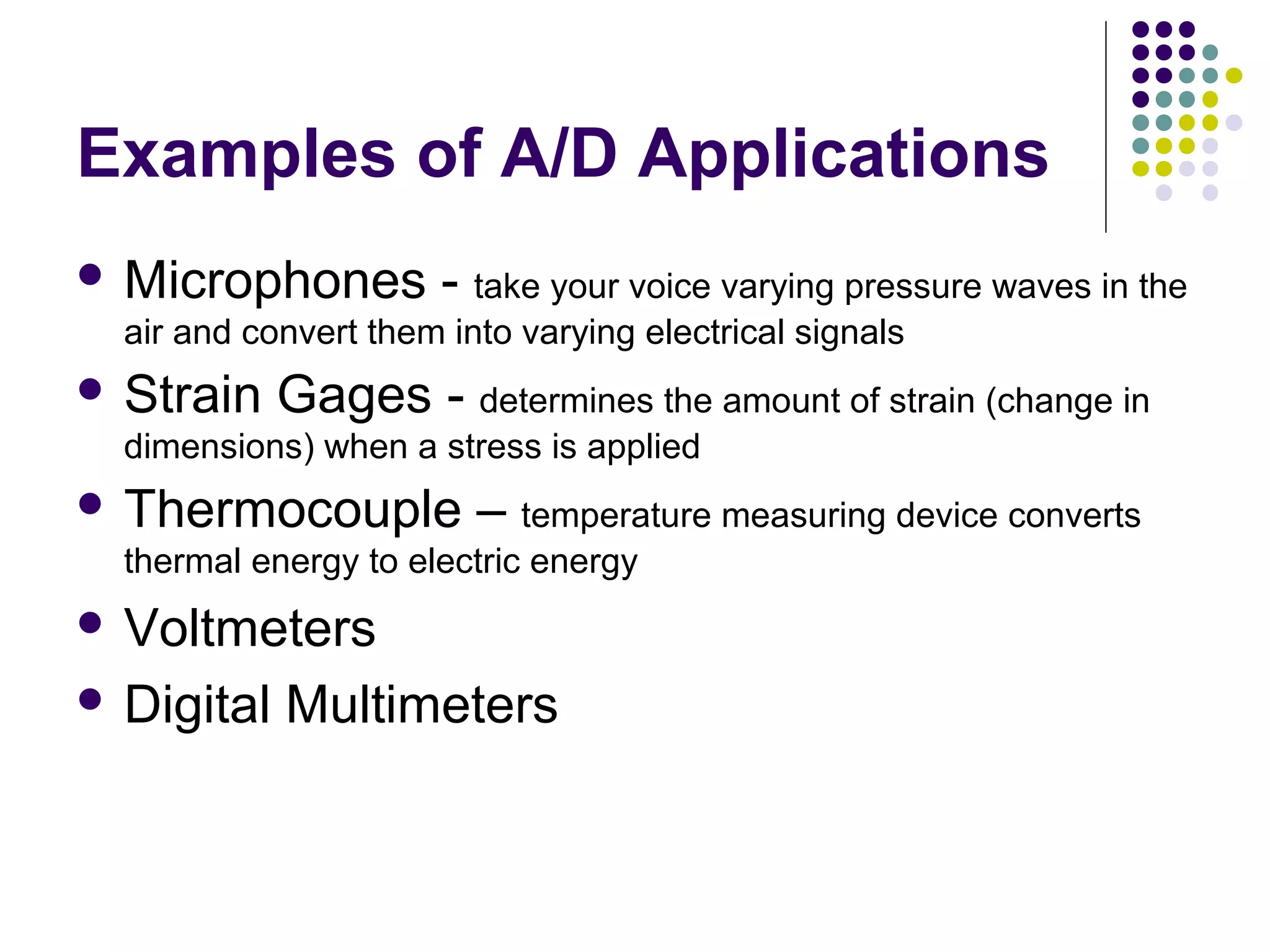 Examples of A/D Applications
 Microphones - take your voice varying pressure waves in the
air and convert them into varying electrical signals
 Strain Gages - determines the amount of strain (change in
dimensions) when a stress is applied
 Thermocouple – temperature measuring device converts
thermal energy to electric energy
 Voltmeters
 Digital Multimeters
 