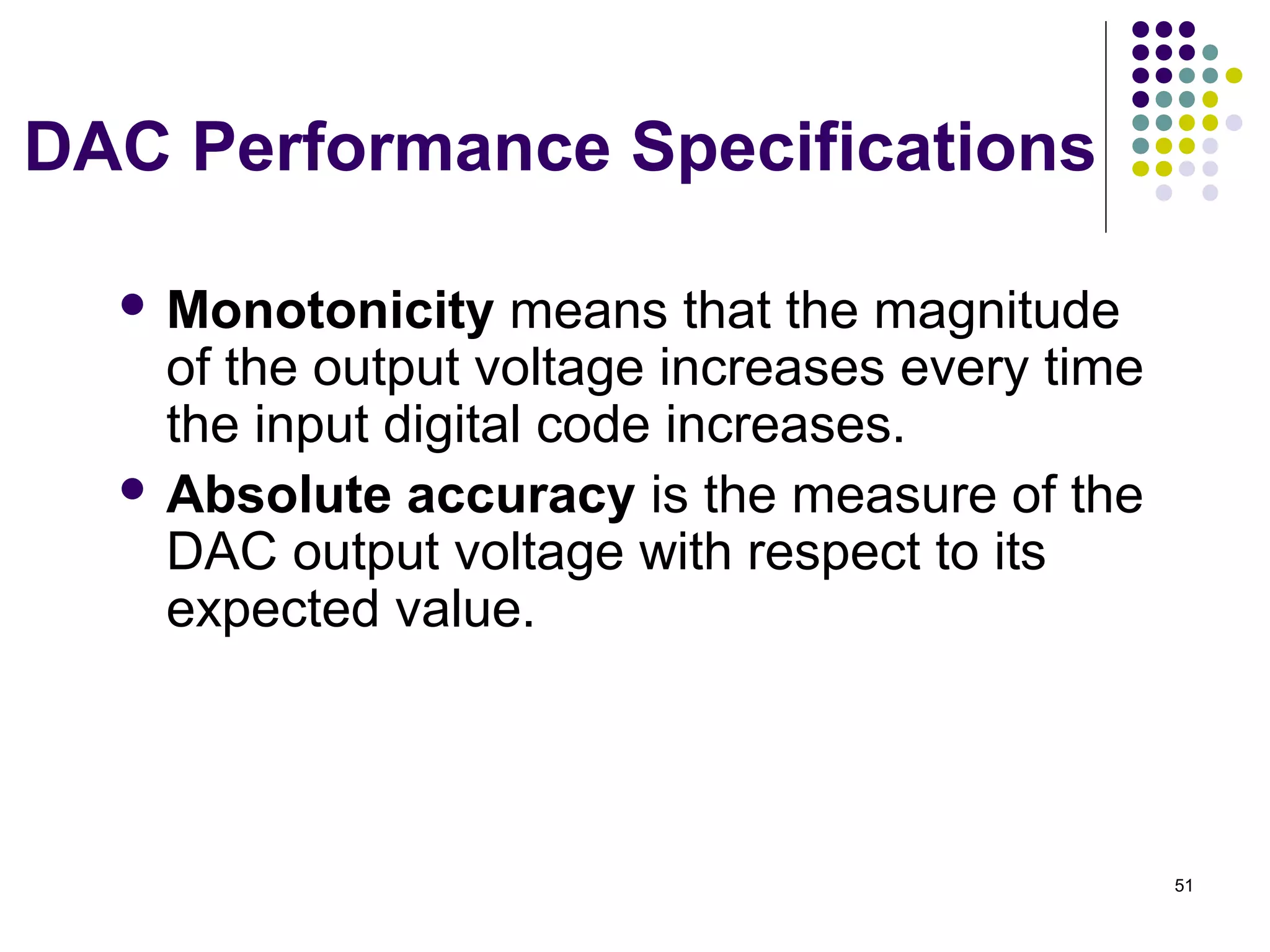 DAC Performance Specifications
 Monotonicity means that the magnitude
of the output voltage increases every time
the input digital code increases.
 Absolute accuracy is the measure of the
DAC output voltage with respect to its
expected value.
51
 
