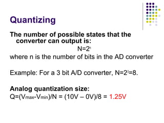Quantizing
The number of possible states that the
converter can output is:
N=2n
where n is the number of bits in the AD converter
Example: For a 3 bit A/D converter, N=23
=8.
Analog quantization size:
Q=(Vmax-Vmin)/N = (10V – 0V)/8 = 1.25V
 