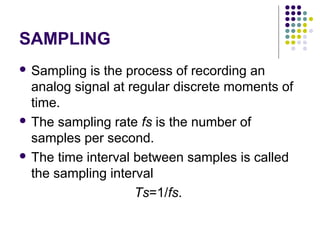 SAMPLING
 Sampling is the process of recording an
analog signal at regular discrete moments of
time.
 The sampling rate fs is the number of
samples per second.
 The time interval between samples is called
the sampling interval
Ts=1/fs.
 
