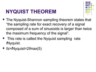 NYQUIST THEOREM
 The Nyquist-Shannon sampling theorem states that
“the sampling rate for exact recovery of a signal
composed of a sum of sinusoids is larger than twice
the maximum frequency of the signal”.
 This rate is called the Nyquist sampling rate
fNyquist.
 fs>fNyquist=2fmax(5)
 