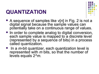 QUANTIZATION
 A sequence of samples like v[n] in Fig. 2 is not a
digital signal because the sample values can
potentially take on a continuous range of values.
 In order to complete analog to digital conversion,
each sample value is mapped to a discrete level
(represented by a sequence of bits) in a process
called quantization.
 In a m-bit quantizer, each quantization level is
represented with m bits, so that the number of
levels equals 2^m.
 