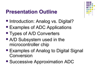 Presentation Outline
Introduction: Analog vs. Digital?
Examples of ADC Applications
Types of A/D Converters
A/D Subsystem used in the
microcontroller chip
Examples of Analog to Digital Signal
Conversion
Successive Approximation ADC
 