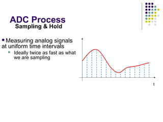 ADC Process
t
Sampling & Hold
Measuring analog signals
at uniform time intervals
 Ideally twice as fast as what
we are sampling
Digital system works with
discrete states
 Taking samples from each
location
Reflects sampled and hold
signal
 Digital approximation
 