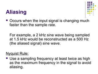 Aliasing
 Occurs when the input signal is changing much
faster than the sample rate.
For example, a 2 kHz sine wave being sampled
at 1.5 kHz would be reconstructed as a 500 Hz
(the aliased signal) sine wave.
Nyquist Rule:
 Use a sampling frequency at least twice as high
as the maximum frequency in the signal to avoid
aliasing.
 