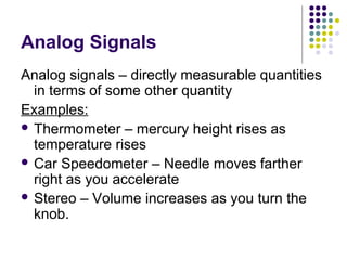 Analog Signals
Analog signals – directly measurable quantities
in terms of some other quantity
Examples:
 Thermometer – mercury height rises as
temperature rises
 Car Speedometer – Needle moves farther
right as you accelerate
 Stereo – Volume increases as you turn the
knob.
 