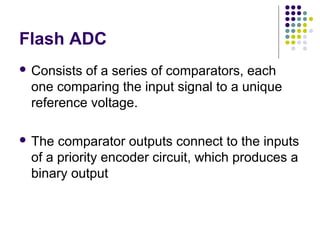 Flash ADC
 Consists of a series of comparators, each
one comparing the input signal to a unique
reference voltage.
 The comparator outputs connect to the inputs
of a priority encoder circuit, which produces a
binary output
 
