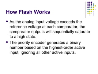 How Flash Works
 As the analog input voltage exceeds the
reference voltage at each comparator, the
comparator outputs will sequentially saturate
to a high state.
 The priority encoder generates a binary
number based on the highest-order active
input, ignoring all other active inputs.
 