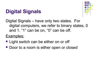Digital Signals
Digital Signals – have only two states. For
digital computers, we refer to binary states, 0
and 1. “1” can be on, “0” can be off.
Examples:
 Light switch can be either on or off
 Door to a room is either open or closed
 