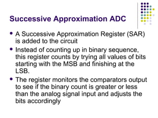 Successive Approximation ADC
 A Successive Approximation Register (SAR)
is added to the circuit
 Instead of counting up in binary sequence,
this register counts by trying all values of bits
starting with the MSB and finishing at the
LSB.
 The register monitors the comparators output
to see if the binary count is greater or less
than the analog signal input and adjusts the
bits accordingly
 