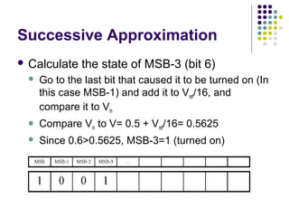 Successive Approximation
 Calculate the state of MSB-3 (bit 6)
 Go to the last bit that caused it to be turned on (In
this case MSB-1) and add it to Vref/16, and
compare it to Vin
 Compare Vin to V= 0.5 + Vref/16= 0.5625
 Since 0.6>0.5625, MSB-3=1 (turned on)
 