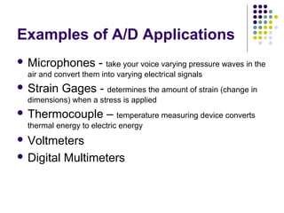 Examples of A/D Applications
 Microphones - take your voice varying pressure waves in the
air and convert them into varying electrical signals
 Strain Gages - determines the amount of strain (change in
dimensions) when a stress is applied
 Thermocouple – temperature measuring device converts
thermal energy to electric energy
 Voltmeters
 Digital Multimeters
 
