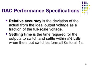 DAC Performance Specifications
 Relative accuracy is the deviation of the
actual from the ideal output voltage as a
fraction of the full-scale voltage.
 Settling time is the time required for the
outputs to switch and settle within ±½ LSB
when the input switches form all 0s to all 1s.
54
 