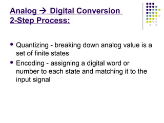 Analog  Digital Conversion
2-Step Process:
 Quantizing - breaking down analog value is a
set of finite states
 Encoding - assigning a digital word or
number to each state and matching it to the
input signal
 