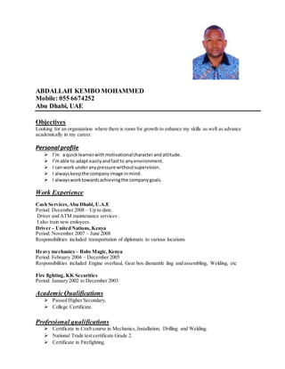 ABDALLAH KEMBO MOHAMMED
Mobile: 055 6674252
Abu Dhabi, UAE
Objectives
Looking for an organization where there is room for growth to enhance my skills as well as advance
academically in my career.
Personal profile
 I’m a quicklearnerwith motivationalcharacterandattitude.
 I’mable to adapt easilyandfastto anyenvironment.
 I can work underanypressure withoutsupervision.
 I alwayskeepthe companyimage inmind.
 I alwaysworktowardsachievingthe companygoals.
Work Experience
Cash Services,Abu Dhabi, U.A.E
Period: December 2008 – Up to date.
Driver and ATM maintenance services .
I also train new emloyees.
Driver – United Nations, Kenya
Period: November 2007 – June 2008
Responsibilities included transportation of diplomats to various locations
Heavy mechanics – Robs Magic, Kenya
Period: February 2004 – December 2005
Responsibilities included Engine overhaul, Gear box dismantle ling and assembling, Welding, etc
Fire fighting, KK Securities
Period: January 2002 to December 2003
AcademicQualifications
 Passed Higher Secondary.
 College Certificate.
Professional qualifications
 Certificate in Craft course in Mechanics, Installation, Drilling and Welding.
 National Trade test certificate Grade 2.
 Certificate in Firefighting.
 