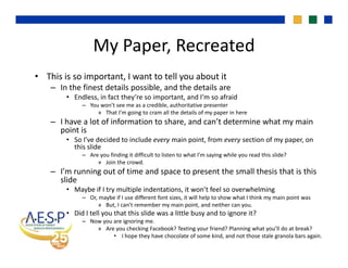 My Paper, RecreatedMy Paper, Recreated
• This is so important, I want to tell you about it
– In the finest details possible, and the details are
• Endless, in fact they’re so important, and I’m so afraid
– You won’t see me as a credible, authoritative presenter
» That I’m going to cram all the details of my paper in here
– I have a lot of information to share, and can’t determine what my main 
point is
• So I’ve decided to include every main point, from every section of my paper, on 
this slide
– Are you finding it difficult to listen to what I’m saying while you read this slide? 
» Join the crowd. 
– I’m running out of time and space to present the small thesis that is this 
slide
• Maybe if I try multiple indentations, it won’t feel so overwhelming
– Or, maybe if I use different font sizes, it will help to show what I think my main point was 
» But, I can’t remember my main point, and neither can you. 
• Did I tell you that this slide was a little busy and to ignore it? 
– Now you are ignoring me. 
» Are you checking Facebook? Texting your friend? Planning what you’ll do at break? 
• I hope they have chocolate of some kind, and not those stale granola bars again.
 