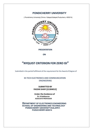 PONDICHERRY UNIVERSITY
( Pondicherry University,Chinna Kalapet,Kalapet,Puducherry -605014)
PRESENTATION
ON
“NYQUIST CRITERION FOR ZERO ISI”
Submitted in the partial fulfillment of the requirement for the Award of Degree of
M-TECH ELECTRONICS AND COMMUNICATION
ENGINEERING
SUBMITTED BY
FAIZAN SHAFI [21304012]
Under the Guidance of
Dr. R.Nakkeeran
ASSOCIATE PROFESSOR
DEPARTMENT OF ELECTRONICS ENGINEERING
SCHOOL OF ENGINEERING AND TECHNOLOGY
PONDICHERRY UNIVERSITY,KALAPET,
PUDUCHERRY-605014
 