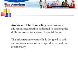 American Debt Counseling  is a consumer education organization dedicated to teaching the skills necessary for a secure financial future.  The information we provide is designed to train and motivate consumers to spend, save, and use credit wisely.   