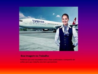 Boa Imagem no Trabalho
Podemos que esta hospedeira esta a fazer publicidade a companhia de
aviões para que trabalha esta bem apresentável.
 